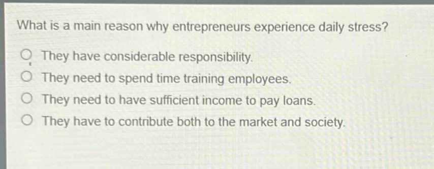 what is a main reason why entrepreneurs experience daily stress? they have considerable responsibility. they need to spend time training employees. they need to have sufficient income to pay loans. they have to contribute both to the market and society.