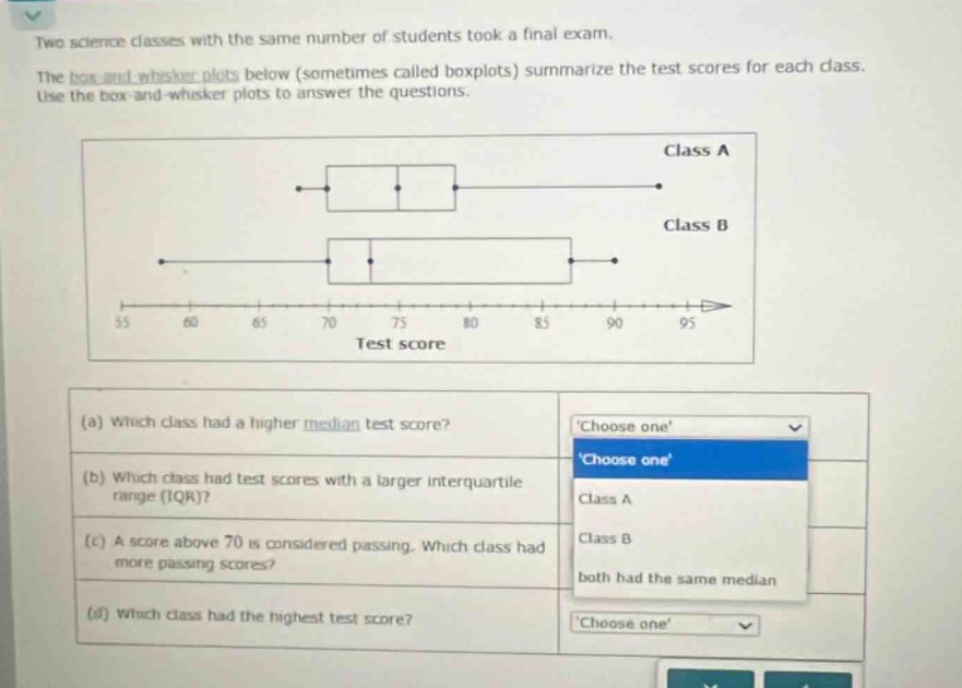two science classes with the same number of students took a final exam. the box - and - whisker plots below (sometimes called boxplots) summarize the test scores for each class. use the box - and - whisker plots to answer the questions. (a) which class had a higher median test score? (b) which class had test scores with a larger interquartile range (iqr)? (c) a score above 70 is considered passing. which class had more passing scores? (d) which class had the highest test score?