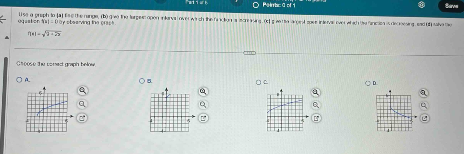 use a graph to (a) find the range, (b) give the largest open interval over which the function is increasing, (c) give the largest open interval over which the function is decreasing, and (d) solve the equation f(x)=0 by observing the graph. f(x)=√(9 + 2x) choose the correct graph below. a. b. c. d.