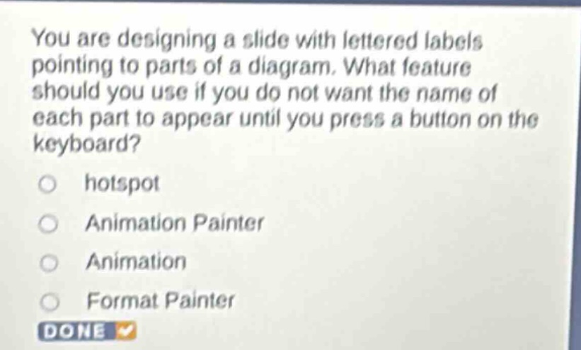 you are designing a slide with lettered labels pointing to parts of a diagram. what feature should you use if you do not want the name of each part to appear until you press a button on the keyboard?\nhotspot\nanimation painter\nanimation\nformat painter