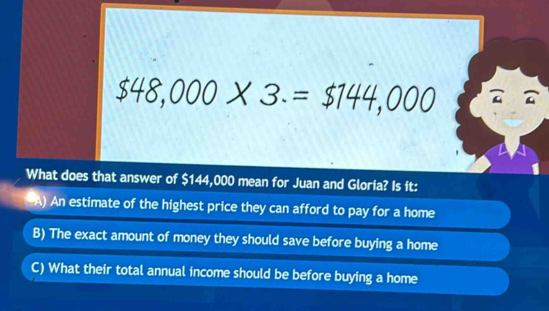 what does that answer of $144,000 mean for juan and gloria? is it: a) an estimate of the highest price they can afford to pay for a home b) the exact amount of money they should save before buying a home c) what their total annual income should be before buying a home