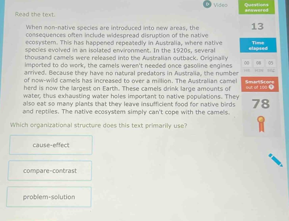 read the text. when non - native species are introduced into new areas, the consequences often include widespread disruption of the native ecosystem. this has happened repeatedly in australia, where native species evolved in an isolated environment. in the 1920s, several thousand camels were released into the australian outback. originally imported to do work, the camels werent needed once gasoline engines arrived. because they have no natural predators in australia, the number of now - wild camels has increased to over a million. the australian camel herd is now the largest on earth. these camels drink large amounts of water, thus exhausting water holes important to native populations. they also eat so many plants that they leave insufficient food for native birds and reptiles. the native ecosystem simply cant cope with the camels. which organizational structure does this text primarily use? cause - effect compare - contrast problem - solution