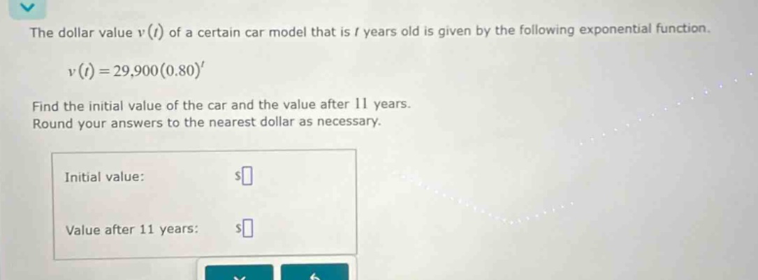 the dollar value v(t) of a certain car model that is t years old is given by the following exponential function. v(t)=29,900(0.80)^t find the initial value of the car and the value after 11 years. round your answers to the nearest dollar as necessary. initial value: $ value after 11 years: $