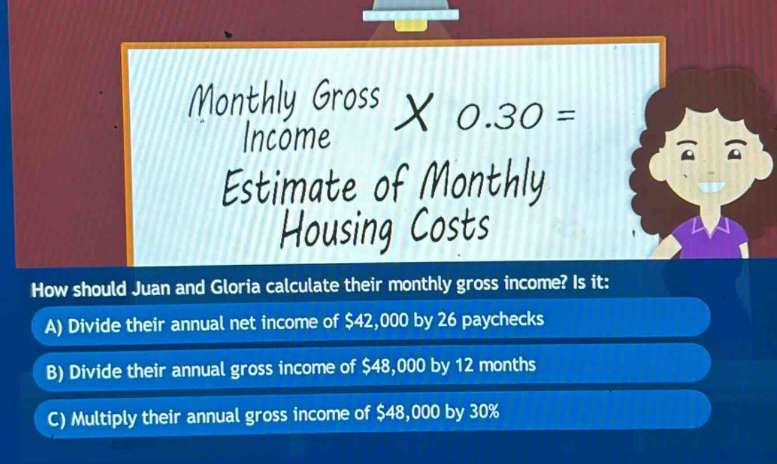 monthly gross income × 0.30 = estimate of monthly housing costs\nhow should juan and gloria calculate their monthly gross income? is it:\na) divide their annual net income of $42,000 by 26 paychecks\nb) divide their annual gross income of $48,000 by 12 months\nc) multiply their annual gross income of $48,000 by 30%