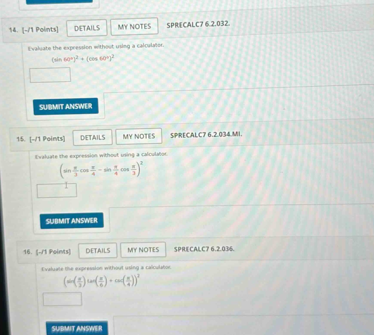 14. -/1 points details my notes sprecalc7 6.2.032. evaluate the expression without using a calculator. (sin 60°)² + (cos 60°)² 15. -/1 points details my notes sprecalc7 6.2.034.mi. evaluate the expression without using a calculator. (sin(π/3)cos(π/4) - sin(π/4)cos(π/3))² 16. -/1 points details my notes sprecalc7 6.2.036. evaluate the expression without using a calculator. (sin(π/3)tan(π/6)+csc(π/4))²