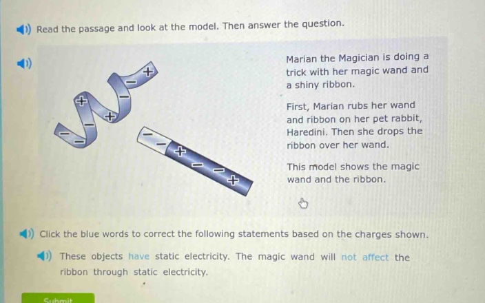 read the passage and look at the model. then answer the question. marian the magician is doing a trick with her magic wand and a shiny ribbon. first, marian rubs her wand and ribbon on her pet rabbit, haredini. then she drops the ribbon over her wand. this model shows the magic wand and the ribbon. click the blue words to correct the following statements based on the charges shown. these objects have static electricity. the magic wand will not affect the ribbon through static electricity.