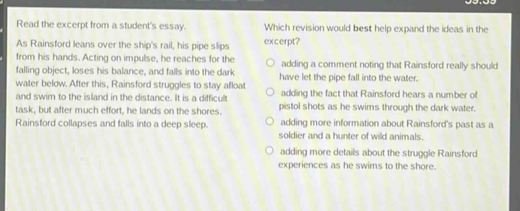 read the excerpt from a students essay. as rainsford leans over the ships rail, his pipe slips from his hands. acting on impulse, he reaches for the falling object, loses his balance, and falls into the dark water below. after this, rainsford struggles to stay afloat and swim to the island in the distance. it is a difficult task, but after much effort, he lands on the shores. rainsford collapses and falls into a deep sleep. which revision would best help expand the ideas in the excerpt? adding a comment noting that rainsford really should have let the pipe fall into the water. adding the fact that rainsford hears a number of pistol shots as he swims through the dark water. adding more information about rainsfords past as a soldier and a hunter of wild animals. adding more details about the struggle rainsford experiences as he swims to the shore.