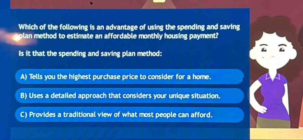 which of the following is an advantage of using the spending and saving plan method to estimate an affordable monthly housing payment? is it that the spending and saving plan method: a) tells you the highest purchase price to consider for a home. b) uses a detailed approach that considers your unique situation. c) provides a traditional view of what most people can afford.