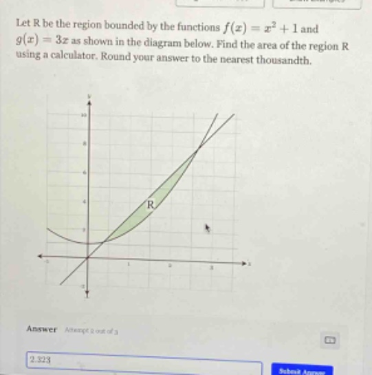 let r be the region bounded by the functions f(x)=x² + 1 and g(x)=3x as shown in the diagram below. find the area of the region r using a calculator. round your answer to the nearest thousandth. answer attempt 1 out of 3 2.323 submit answer
