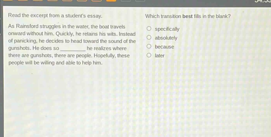 read the excerpt from a students essay. as rainsford struggles in the water, the boat travels onward without him. quickly, he retains his wits. instead of panicking, he decides to head toward the sound of the gunshots. he does so ________ he realizes where there are gunshots, there are people. hopefully, these people will be willing and able to help him. which transition best fills in the blank? specifically absolutely because later