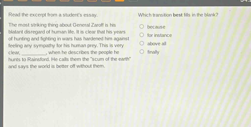 read the excerpt from a students essay. the most striking thing about general zaroff is his blatant disregard of human life. it is clear that his years of hunting and fighting in wars has hardened him against feeling any sympathy for his human prey. this is very clear, __________, when he describes the people he hunts to rainsford. he calls them the \scum of the earth\ and says the world is better off without them. which transition best fills in the blank? because for instance above all finally