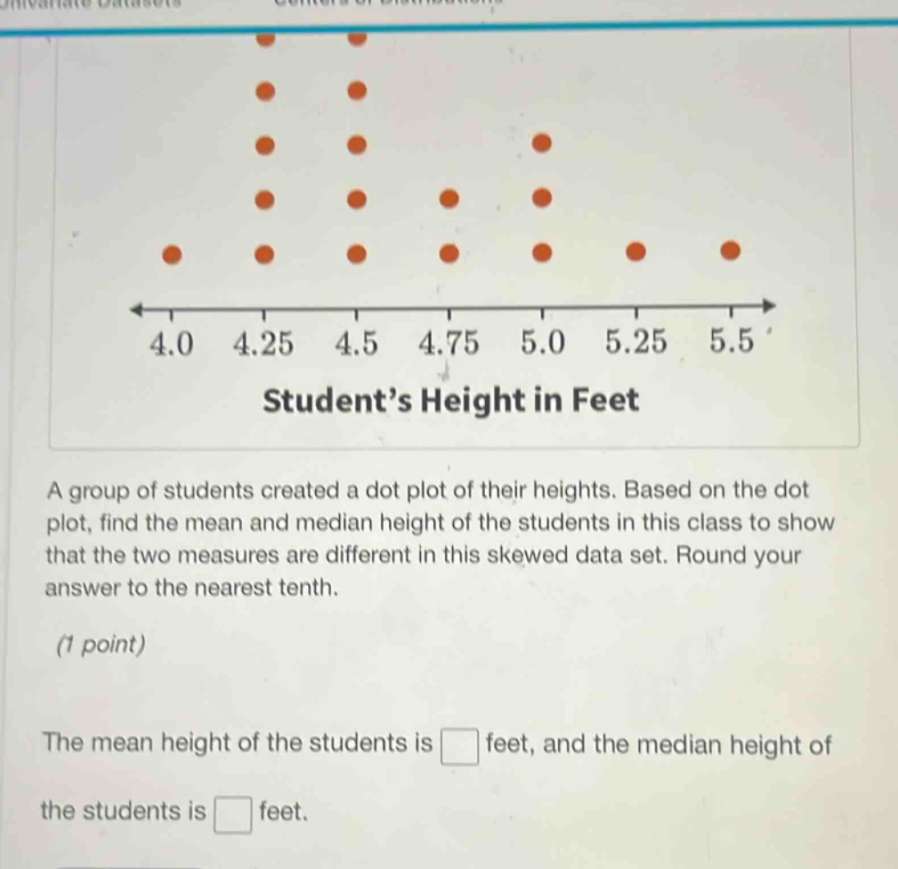 a group of students created a dot plot of their heights. based on the dot plot, find the mean and median height of the students in this class to show that the two measures are different in this skewed data set. round your answer to the nearest tenth. (1 point) the mean height of the students is feet, and the median height of the students is feet.