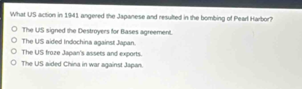 what us action in 1941 angered the japanese and resulted in the bombing of pearl harbor?\nthe us signed the destroyers for bases agreement.\nthe us aided indochina against japan.\nthe us froze japans assets and exports.\nthe us aided china in war against japan.
