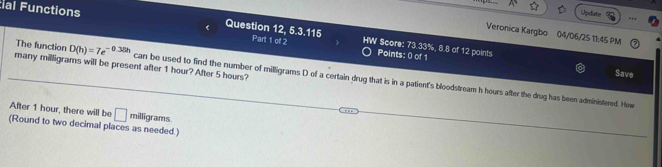 the function d(h)=7e^(-0.38h) can be used to find the number of milligrams d of a certain drug that is in a patients bloodstream h hours after the drug has been administered. how many milligrams will be present after 1 hour? after 5 hours? after 1 hour, there will be milligrams. (round to two decimal places as needed.)
