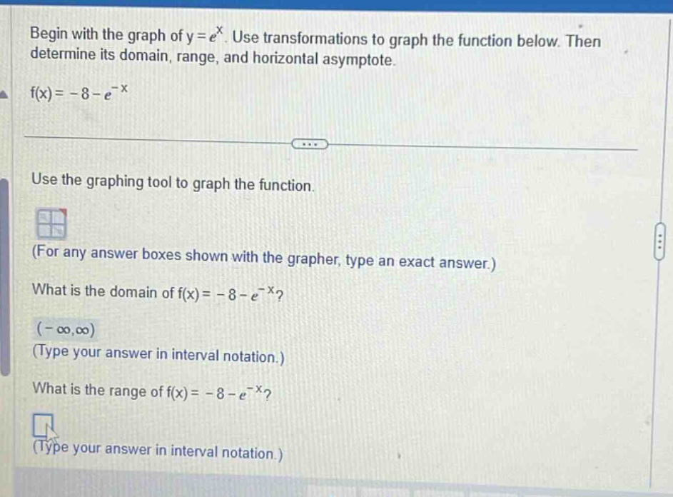 begin with the graph of y = e^x. use transformations to graph the function below. then determine its domain, range, and horizontal asymptote. f(x)= -8 - e^(-x) use the graphing tool to graph the function. (for any answer boxes shown with the grapher, type an exact answer.) what is the domain of f(x)= -8 - e^(-x)? (-∞,∞) (type your answer in interval notation.) what is the range of f(x)= -8 - e^(-x)? (type your answer in interval notation.)