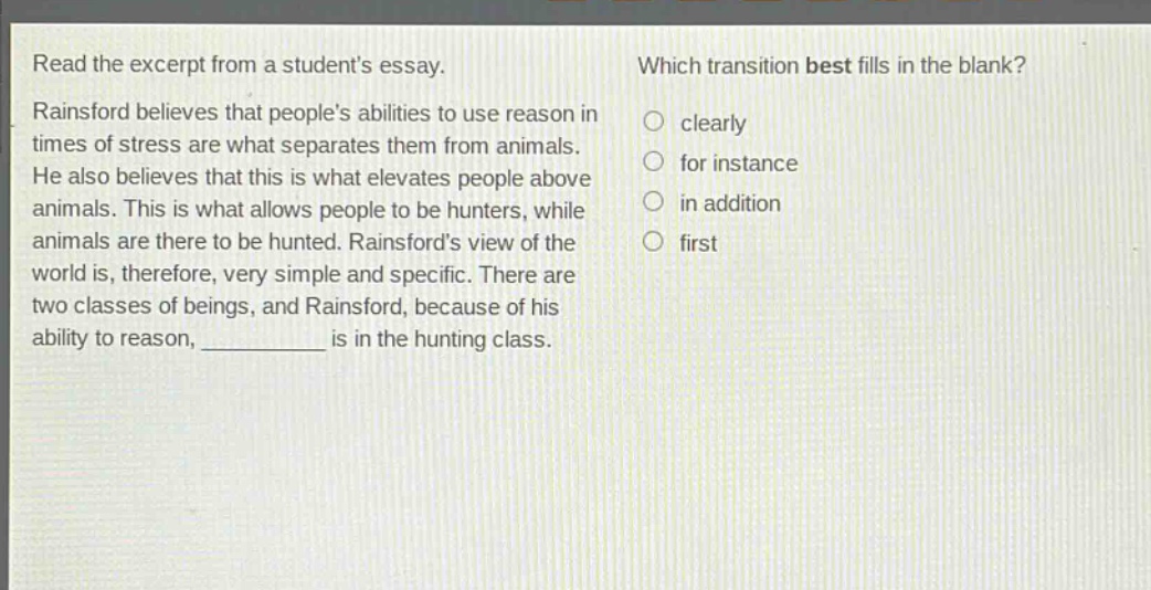 read the excerpt from a students essay. rainsford believes that peoples abilities to use reason in times of stress are what separates them from animals. he also believes that this is what elevates people above animals. this is what allows people to be hunters, while animals are there to be hunted. rainsfords view of the world is, therefore, very simple and specific. there are two classes of beings, and rainsford, because of his ability to reason, ____________ is in the hunting class. which transition best fills in the blank? clearly for instance in addition first