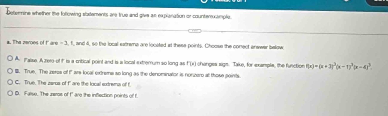 determine whether the following statements are true and give an explanation or counterexample. a. the zeroes of f are - 3, 1, and 4, so the local extrema are located at these points. choose the correct answer below. o a. false. a zero of f is a critical point and is a local extremum so long as f(x) changes sign. take, for example, the function f(x)=(x + 3)^3(x - 1)^3(x - 4)^3. o b. true. the zeros of f are local extrema so long as the denominator is nonzero at those points. o c. true. the zeros of f are the local extrema of f. o d. false. the zeros of f are the inflection points of f.