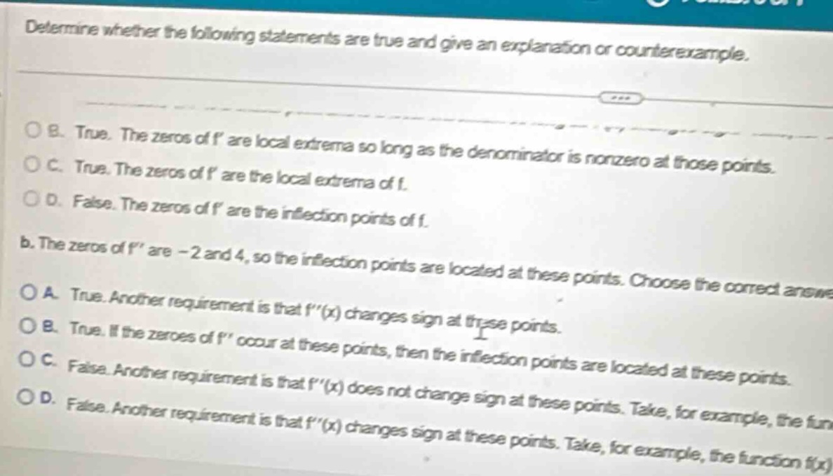 determine whether the following statements are true and give an explanation or counterexample. b. true. the zeros of f are local extrema so long as the denominator is nonzero at those points. c. true. the zeros of f are the local extrema of f. d. false. the zeros of f are the inflection points of f. b. the zeros of f are - 2 and 4, so the inflection points are located at these points. choose the correct answer. a. true. another requirement is that f(x) changes sign at these points. b. true. if the zeroes of f occur at these points, then the inflection points are located at these points. c. false. another requirement is that f(x) does not change sign at these points. d. false. another requirement is that f(x) changes sign at these points. take, for example, the function f(x)