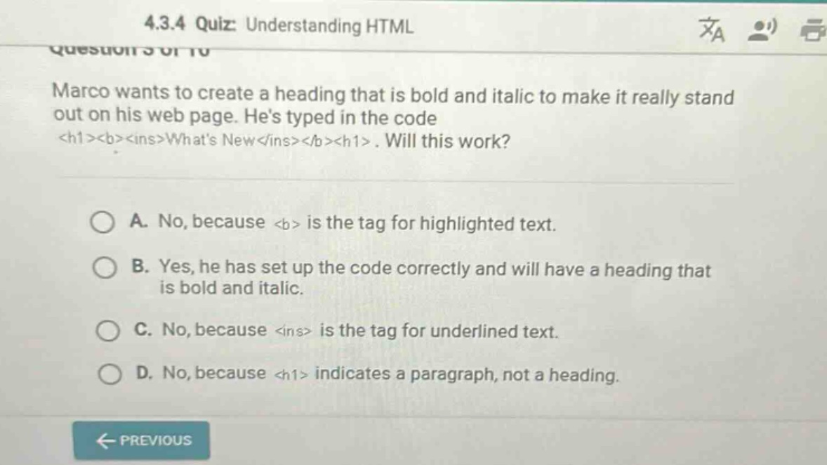 4.3.4 quiz: understanding html\nquestion 3 of 10\nmarco wants to create a heading that is bold and italic to make it really stand out on his web page. hes typed in the code <h1><b><ins>whats new</ins></b></h1>. will this work?\na. no, because <b> is the tag for highlighted text.\nb. yes, he has set up the code correctly and will have a heading that is bold and italic.\nc. no, because <ins> is the tag for underlined text.\nd. no, because <h1> indicates a paragraph, not a heading.