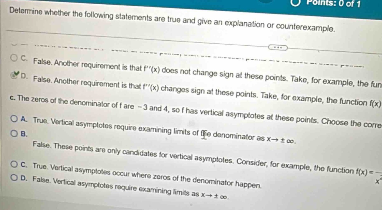 determine whether the following statements are true and give an explanation or counterexample. c. false. another requirement is that f′′(x) does not change sign at these points. d. false. another requirement is that f′′(x) changes sign at these points. take, for example, the function f(x) c. the zeros of the denominator of f are - 3 and 4, so f has vertical asymptotes at these points. choose the corre a. true. vertical asymptotes require examining limits of the denominator as x→±∞. b. false. these points are only candidates for vertical asymptotes. consider, for example, the function f(x)= c. true. vertical asymptotes occur where zeros of the denominator happen. d. false. vertical asymptotes require examining limits as x→±∞.