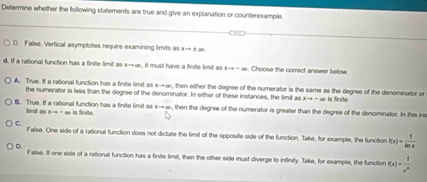 determine whether the following statements are true and give an explanation or counterexample. d. false. vertical asymptotes require examining limits as x→±∞. d. if a rational function has a finite limit as x→∞, it must have a finite limit as x→ - ∞. choose the correct answer below. a. true. if a rational function has a finite limit as x→∞, then either the degree of the numerator is the same as the degree of the denominator or the numerator is less than the degree of the denominator. in either of these instances, the limit as x→ - ∞ is finite. b. true. if a rational function has a finite limit as x→∞, then the degree of the numerator is greater than the degree of the denominator. in this ins c. false. one side of a rational function does not dictate the limit of the opposite side of the function. take, for example, the function f(x)=1/ln x. d. false. if one side of a rational function has a finite limit, then the other side must diverge to infinity. take, for example, the function f(x)=1/e^x.