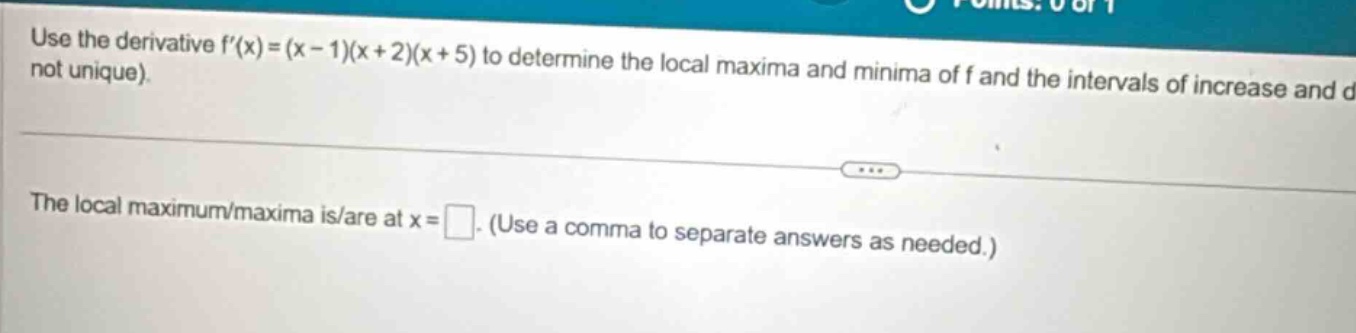 use the derivative f(x)=(x - 1)(x + 2)(x + 5) to determine the local maxima and minima of f and the intervals of increase and d not unique). the local maximum/maxima is/are at x = . (use a comma to separate answers as needed.)