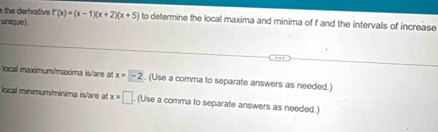 use the derivative f(x)=(x - 1)(x + 2)(x + 5) to determine the local maxima and minima of f and the intervals of increase (unique). local maximum/maxima is/are at x = -2. (use a comma to separate answers as needed.) local minimum/minima is/are at x = . (use a comma to separate answers as needed.)
