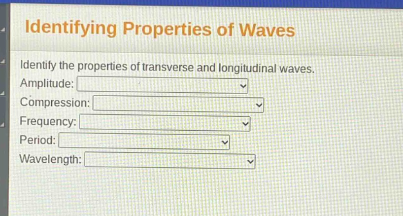 identifying properties of waves\nidentify the properties of transverse and longitudinal waves.\namplitude:\ncompression:\nfrequency:\nperiod:\nwavelength:
