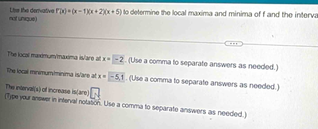 use the derivative f(x)=(x - 1)(x + 2)(x + 5) to determine the local maxima and minima of f and the interval (not unique)\nthe local maximum/maxima is/are at x= - 2. (use a comma to separate answers as needed.)\nthe local minimum/minima is/are at x= - 5,1. (use a comma to separate answers as needed.)\nthe interval(s) of increase is(are) (type your answer in interval notation. use a comma to separate answers as needed.)