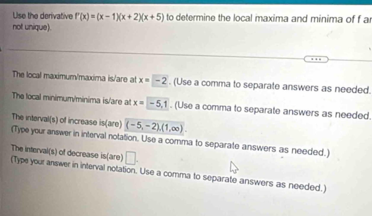 use the derivative f(x)=(x - 1)(x + 2)(x + 5) to determine the local maxima and minima of f (not unique). the local maximum/maxima is/are at x= -2. (use a comma to separate answers as needed. the local minimum/minima is/are at x= -5,1. (use a comma to separate answers as needed. the interval(s) of increase is(are) (-5, -2),(1,∞). (type your answer in interval notation. use a comma to separate answers as needed.) the interval(s) of decrease is(are) . (type your answer in interval notation. use a comma to separate answers as needed.)