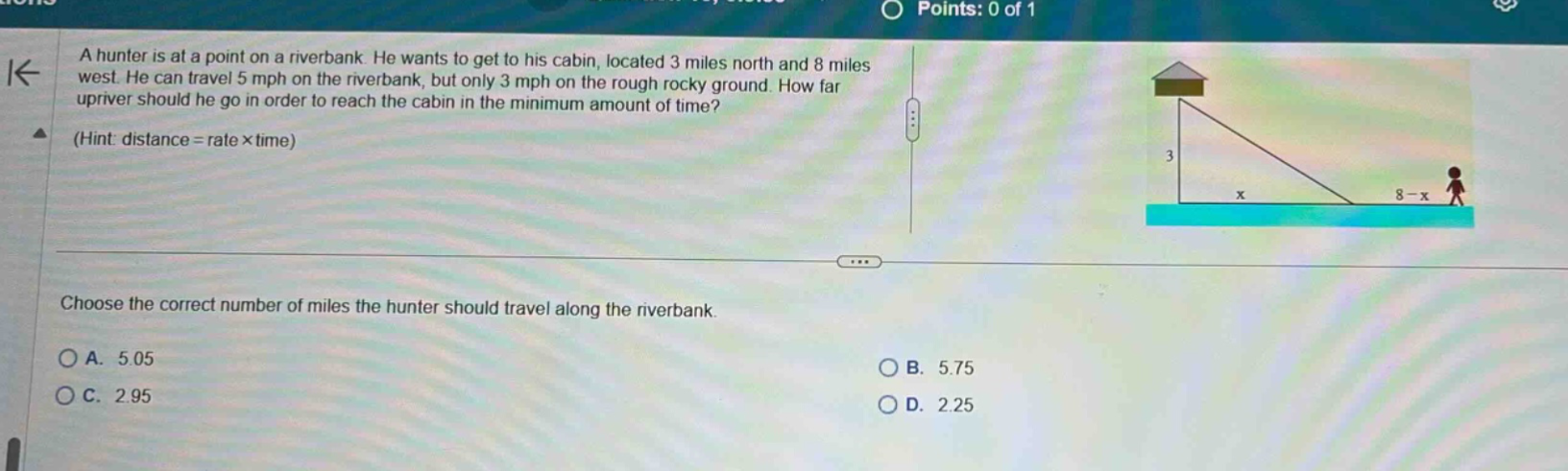 a hunter is at a point on a riverbank. he wants to get to his cabin, located 3 miles north and 8 miles west. he can travel 5 mph on the riverbank, but only 3 mph on the rough rocky ground. how far upriver should he go in order to reach the cabin in the minimum amount of time? (hint: distance = rate × time) choose the correct number of miles the hunter should travel along the riverbank. a. 5.05 b. 5.75 c. 2.95 d. 2.25