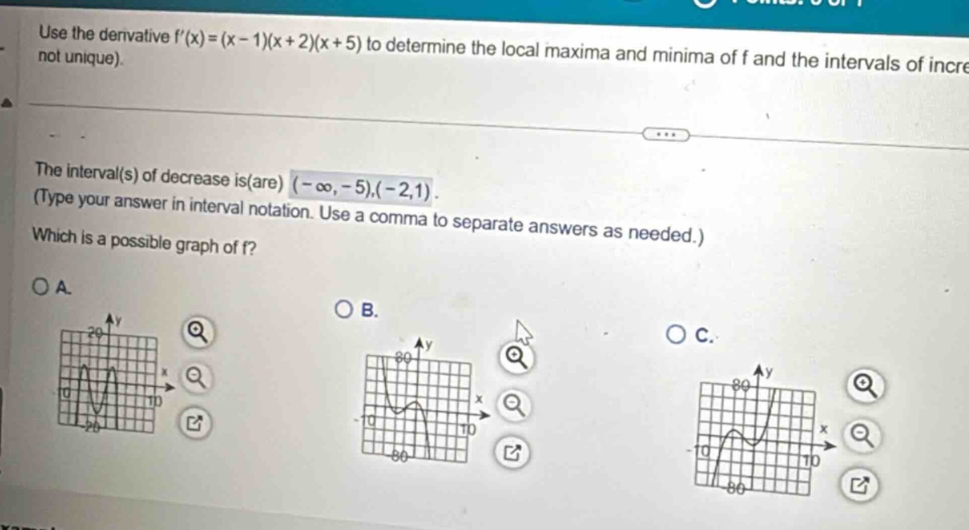 use the derivative f(x)=(x - 1)(x + 2)(x + 5) to determine the local maxima and minima of f and the intervals of incre not unique). the interval(s) of decrease is(are) (-∞,-5),(-2,1). (type your answer in interval notation. use a comma to separate answers as needed.) which is a possible graph of f? oa. ob. oc.