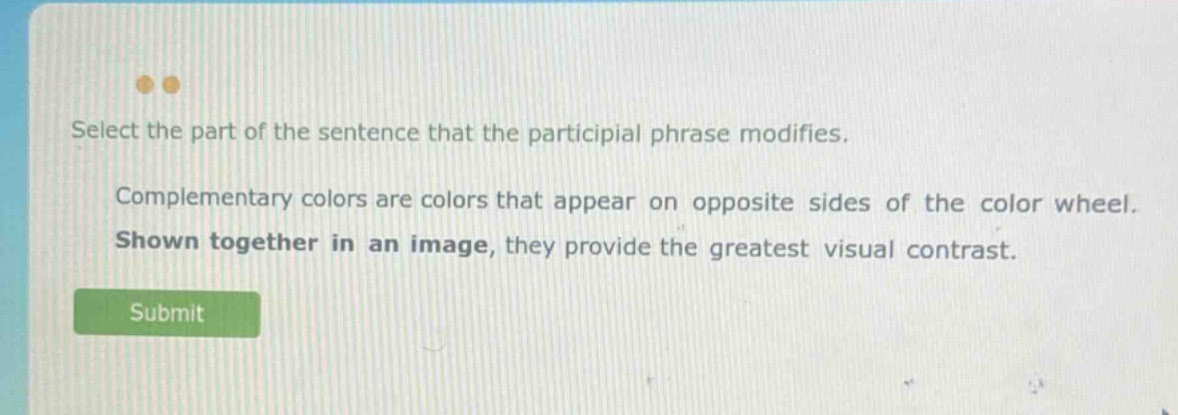 select the part of the sentence that the participial phrase modifies. complementary colors are colors that appear on opposite sides of the color wheel. shown together in an image, they provide the greatest visual contrast.