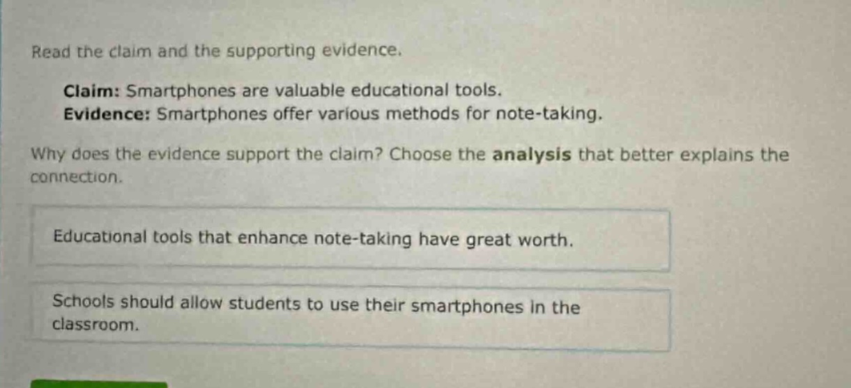 read the claim and the supporting evidence. claim: smartphones are valuable educational tools. evidence: smartphones offer various methods for note - taking. why does the evidence support the claim? choose the analysis that better explains the connection. educational tools that enhance note - taking have great worth. schools should allow students to use their smartphones in the classroom.