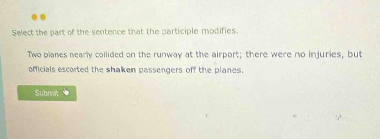 select the part of the sentence that the participle modifies. two planes nearly collided on the runway at the airport; there were no injuries, but officials escorted the shaken passengers off the planes.