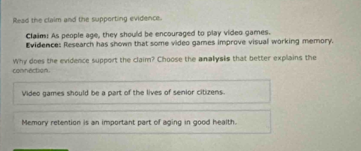 read the claim and the supporting evidence. claim: as people age, they should be encouraged to play video games. evidence: research has shown that some video games improve visual working memory. why does the evidence support the claim? choose the analysis that better explains the connection. video games should be a part of the lives of senior citizens. memory retention is an important part of aging in good health.