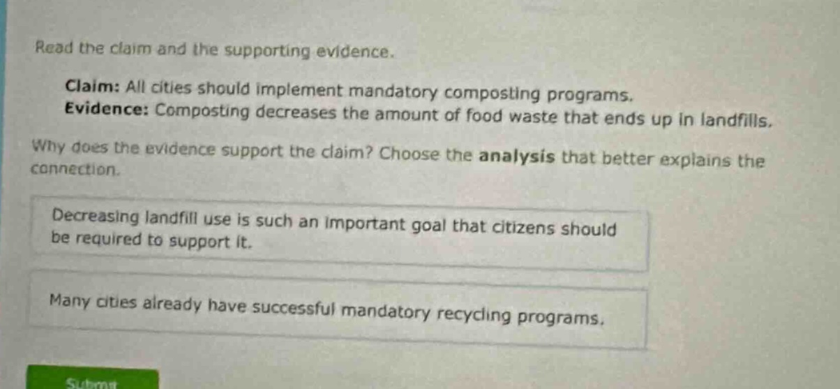 read the claim and the supporting evidence. claim: all cities should implement mandatory composting programs. evidence: composting decreases the amount of food waste that ends up in landfills. why does the evidence support the claim? choose the analysis that better explains the connection. decreasing landfill use is such an important goal that citizens should be required to support it. many cities already have successful mandatory recycling programs.