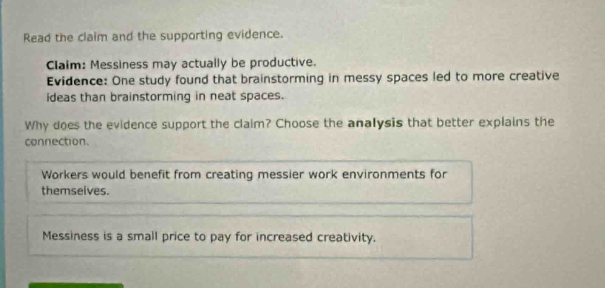 read the claim and the supporting evidence. claim: messiness may actually be productive. evidence: one study found that brainstorming in messy spaces led to more creative ideas than brainstorming in neat spaces. why does the evidence support the claim? choose the analysis that better explains the connection. workers would benefit from creating messier work environments for themselves. messiness is a small price to pay for increased creativity.