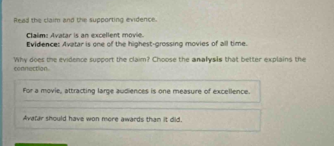 read the claim and the supporting evidence. claim: avatar is an excellent movie. evidence: avatar is one of the highest - grossing movies of all time. why does the evidence support the claim? choose the analysis that better explains the connection. for a movie, attracting large audiences is one measure of excellence. avatar should have won more awards than it did.