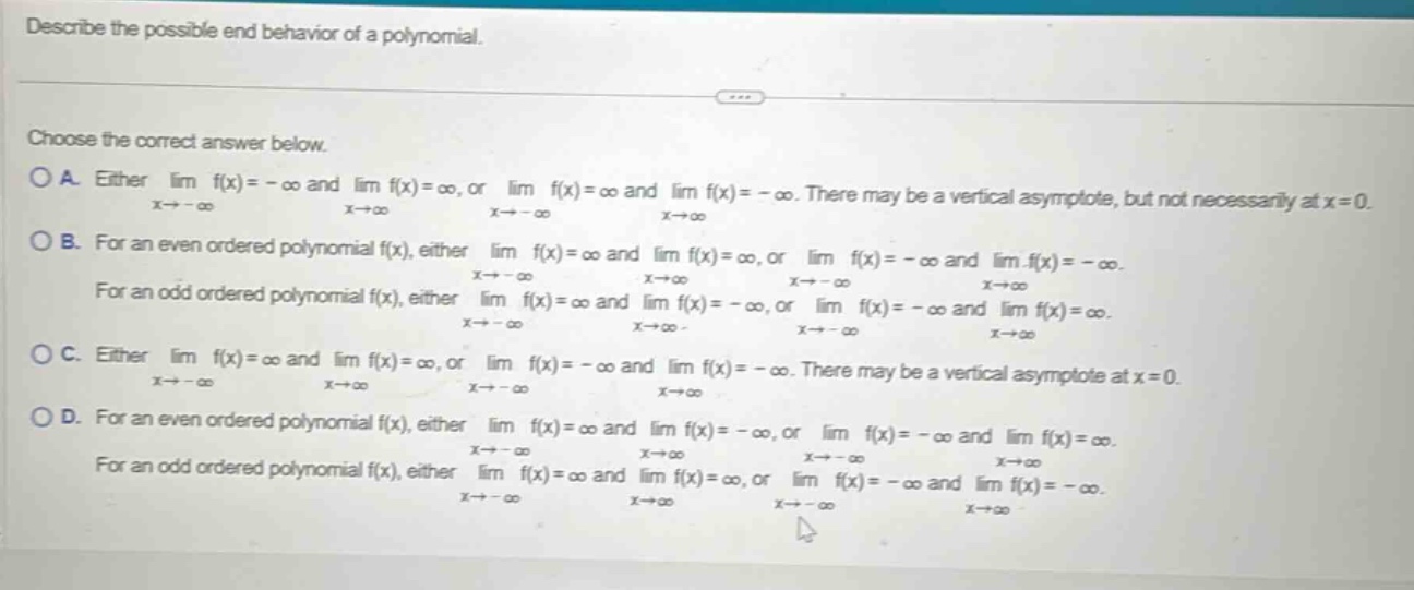 describe the possible end behavior of a polynomial. choose the correct answer below. o a. either lim f(x)= - ∞ and lim f(x)=∞, or lim f(x)=∞ and lim f(x)= - ∞. there may be a vertical asymptote, but not necessarily at x = 0. x→ - ∞ x→∞ x→ - ∞ x→∞ o b. for an even ordered polynomial f(x), either lim f(x)=∞ and lim f(x)=∞, or lim f(x)= - ∞ and lim f(x)= - ∞. x→ - ∞ x→∞ x→ - ∞ x→∞ for an odd ordered polynomial f(x), either lim f(x)=∞ and lim f(x)= - ∞, or lim f(x)= - ∞ and lim f(x)=∞. x→ - ∞ x→∞ x→ - ∞ x→∞ o c. either lim f(x)=∞ and lim f(x)=∞, or lim f(x)= - ∞ and lim f(x)= - ∞. there may be a vertical asymptote at x = 0. x→ - ∞ x→∞ x→ - ∞ x→∞ o d. for an even ordered polynomial f(x), either lim f(x)=∞ and lim f(x)= - ∞, or lim f(x)= - ∞ and lim f(x)=∞. x→ - ∞ x→∞ x→ - ∞ x→∞ for an odd ordered polynomial f(x), either lim f(x)=∞ and lim f(x)=∞, or lim f(x)= - ∞ and lim f(x)= - ∞. x→ - ∞ x→∞ x→ - ∞ x→∞