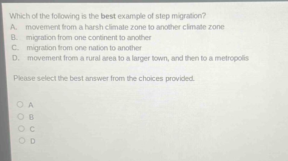 which of the following is the best example of step migration? a. movement from a harsh climate zone to another climate zone b. migration from one continent to another c. migration from one nation to another d. movement from a rural area to a larger town, and then to a metropolis please select the best answer from the choices provided. a b c d