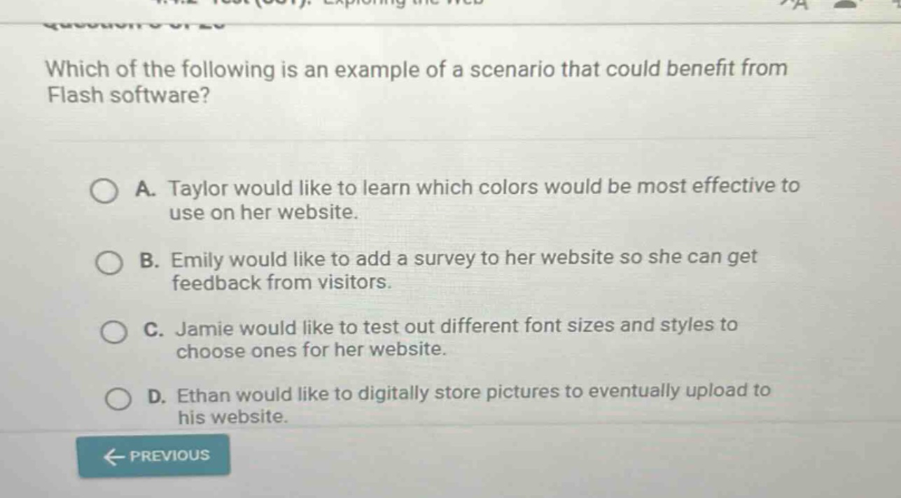 which of the following is an example of a scenario that could benefit from flash software? a. taylor would like to learn which colors would be most effective to use on her website. b. emily would like to add a survey to her website so she can get feedback from visitors. c. jamie would like to test out different font sizes and styles to choose ones for her website. d. ethan would like to digitally store pictures to eventually upload to his website.