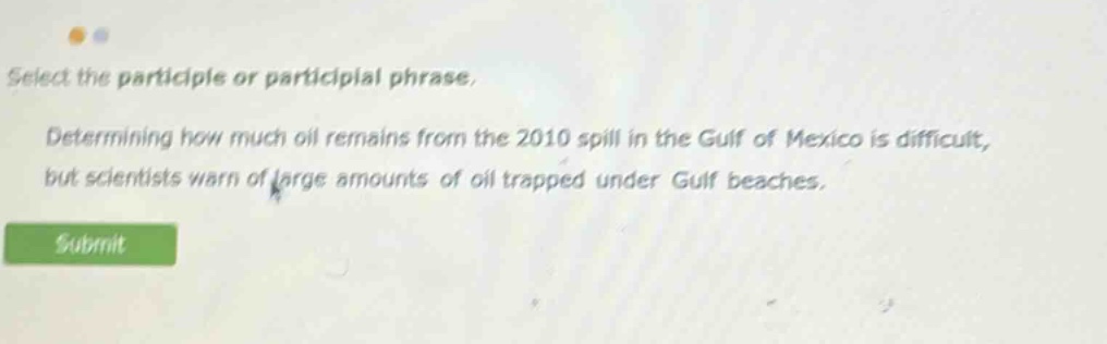 select the participle or participial phrase. determining how much oil remains from the 2010 spill in the gulf of mexico is difficult, but scientists warn of large amounts of oil trapped under gulf beaches.