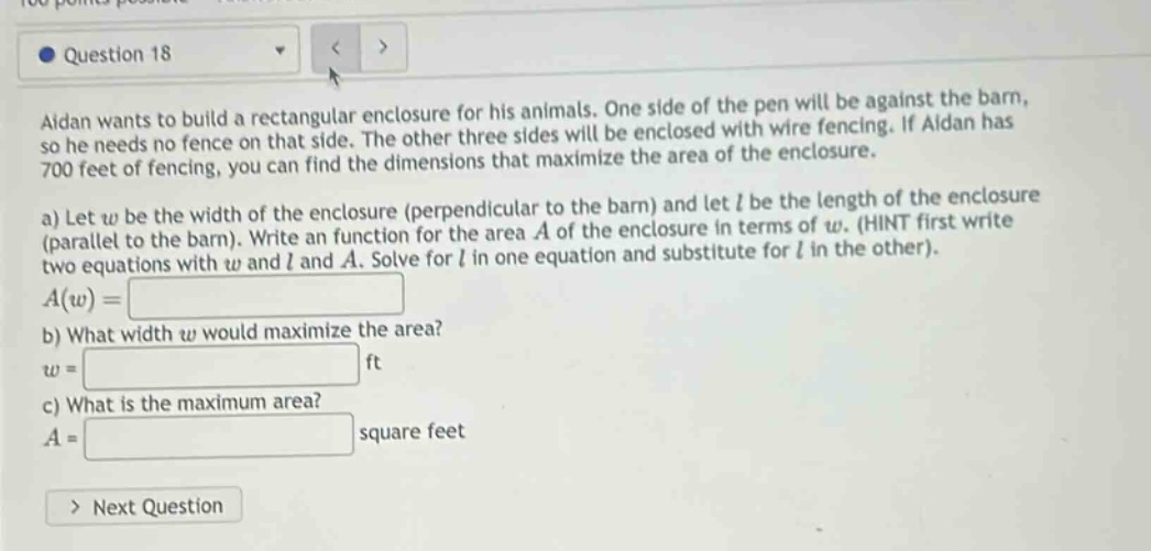 question 18 aidan wants to build a rectangular enclosure for his animals. one side of the pen will be against the barn, so he needs no fence on that side. the other three sides will be enclosed with wire fencing. if aidan has 700 feet of fencing, you can find the dimensions that maximize the area of the enclosure. a) let w be the width of the enclosure (perpendicular to the barn) and let l be the length of the enclosure (parallel to the barn). write a function for the area a of the enclosure in terms of w. (hint first write two equations with w and l and a. solve for l in one equation and substitute for l in the other). a(w)= b) what width w would maximize the area? w = ft c) what is the maximum area? a = square feet > next question
