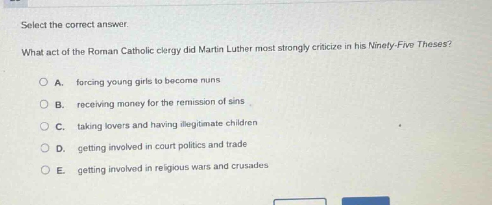 select the correct answer. what act of the roman catholic clergy did martin luther most strongly criticize in his ninety - five theses? a. forcing young girls to become nuns b. receiving money for the remission of sins c. taking lovers and having illegitimate children d. getting involved in court politics and trade e. getting involved in religious wars and crusades