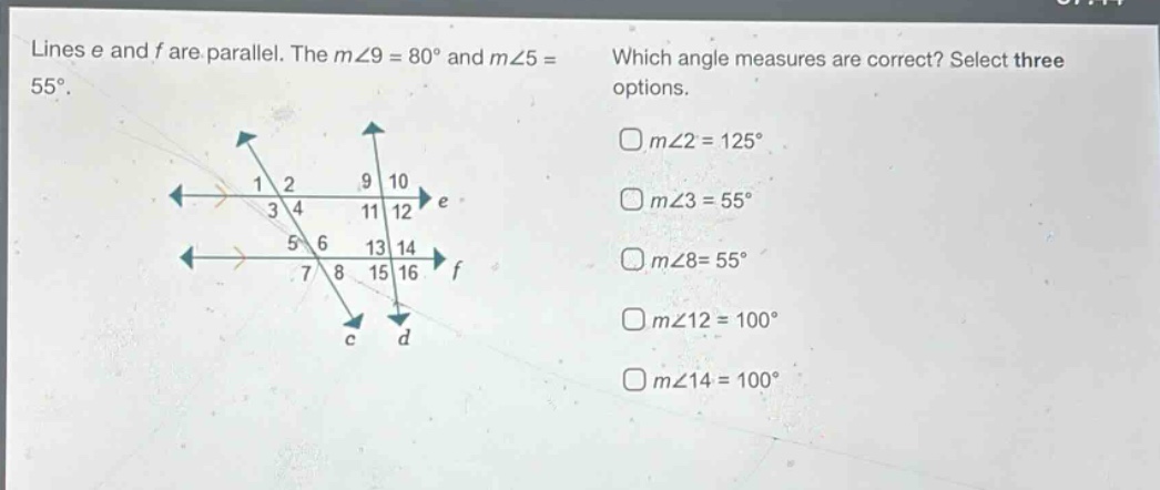 lines e and f are parallel. the m∠9 = 80° and m∠5 = 55°. which angle measures are correct? select three options. m∠2 = 125° m∠3 = 55° m∠8 = 55° m∠12 = 100° m∠14 = 100°