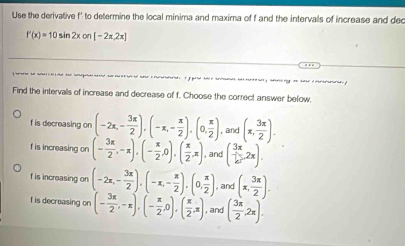 use the derivative f to determine the local minima and maxima of f and the intervals of increase and dec f(x)=10 sin 2x on -2π,2π find the intervals of increase and decrease of f. choose the correct answer below. o f is decreasing on (-2π,-3π/2),(-π,-π/2),(0,π/2), and (π,3π/2). f is increasing on (-3π/2,-π),(-π/2,0),(π/2,π), and (3π/2,2π). o f is increasing on (-2π,-3π/2),(-π,-π/2),(0,π/2), and (π,3π/2). f is decreasing on (-3π/2,-π),(-π/2,0),(π/2,π), and (3π/2,2π).