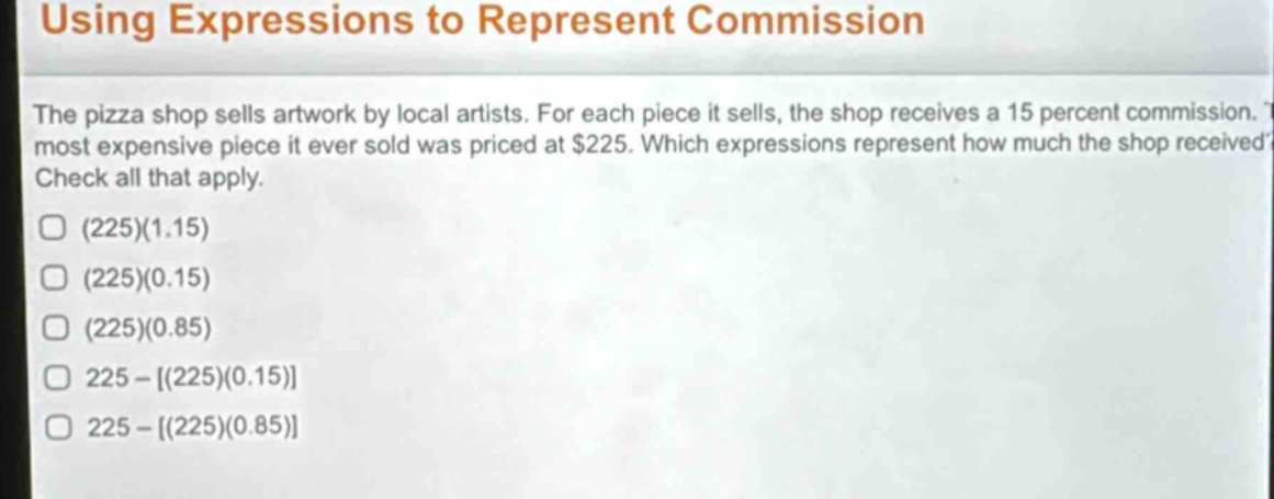 using expressions to represent commission\nthe pizza shop sells artwork by local artists. for each piece it sells, the shop receives a 15 percent commission. the most expensive piece it ever sold was priced at $225. which expressions represent how much the shop received? check all that apply.\n(225)(1.15)\n(225)(0.15)\n(225)(0.85)\n225 - (225)(0.15)\n225 - (225)(0.85)