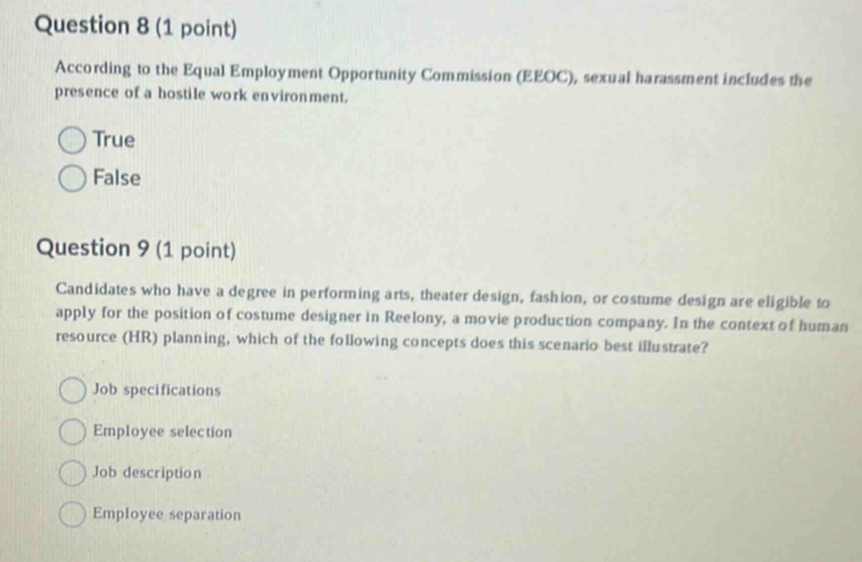 question 8 (1 point) according to the equal employment opportunity commission (eeoc), sexual harassment includes the presence of a hostile work environment. true false question 9 (1 point) candidates who have a degree in performing arts, theater design, fashion, or costume design are eligible to apply for the position of costume designer in reelony, a movie production company. in the context of human resource (hr) planning, which of the following concepts does this scenario best illustrate? job specifications employee selection job description employee separation