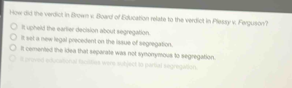 how did the verdict in brown v. board of education relate to the verdict in plessy v. ferguson? it upheld the earlier decision about segregation. it set a new legal precedent on the issue of segregation. it cemented the idea that separate was not synonymous to segregation. it proved educational facilities were subject to partial segregation.